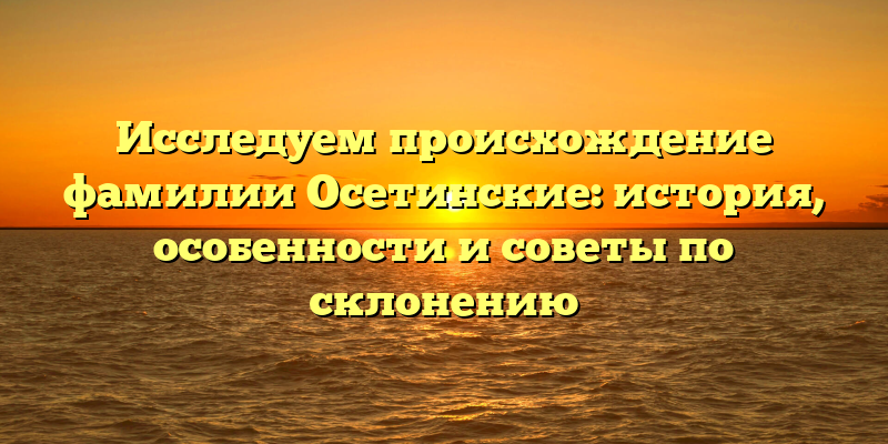 Исследуем происхождение фамилии Осетинские: история, особенности и советы по склонению