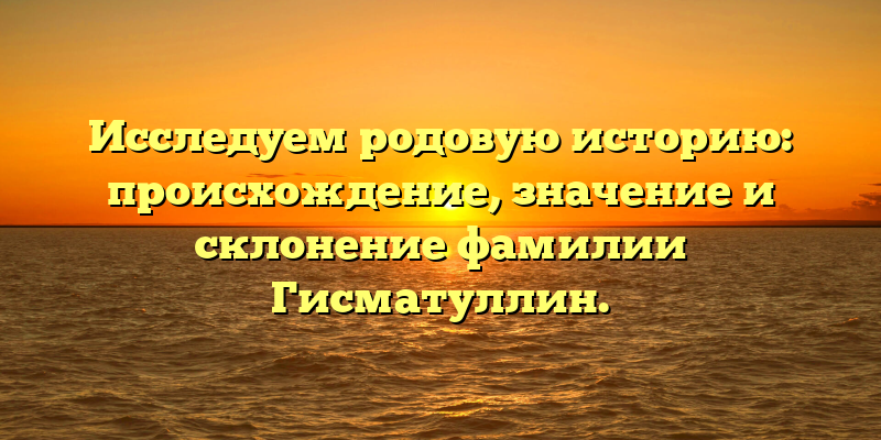 Исследуем родовую историю: происхождение, значение и склонение фамилии Гисматуллин.