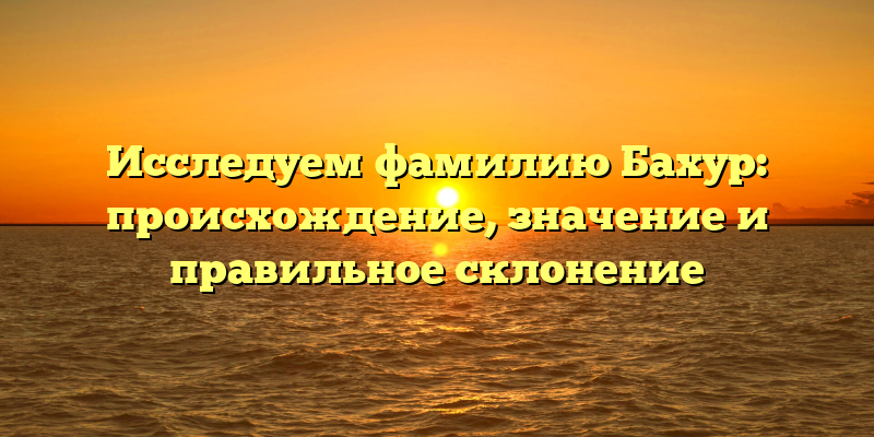 Исследуем фамилию Бахур: происхождение, значение и правильное склонение