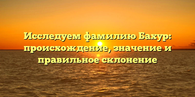 Исследуем фамилию Бахур: происхождение, значение и правильное склонение