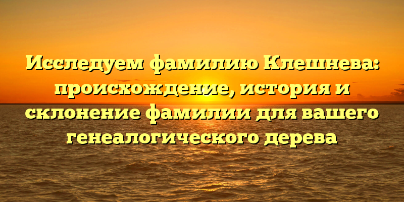 Исследуем фамилию Клешнева: происхождение, история и склонение фамилии для вашего генеалогического дерева