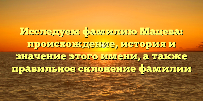 Исследуем фамилию Мацева: происхождение, история и значение этого имени, а также правильное склонение фамилии