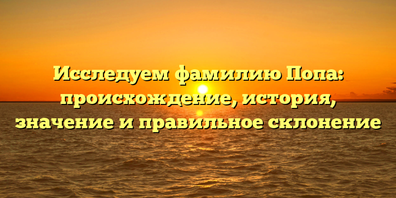 Исследуем фамилию Попа: происхождение, история, значение и правильное склонение
