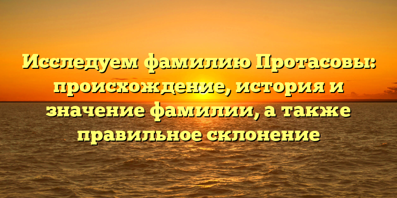 Исследуем фамилию Протасовы: происхождение, история и значение фамилии, а также правильное склонение