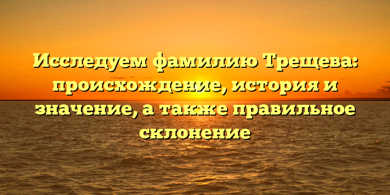 Исследуем фамилию Трещева: происхождение, история и значение, а также правильное склонение