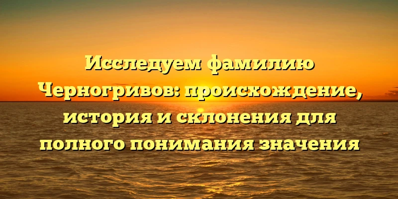 Исследуем фамилию Черногривов: происхождение, история и склонения для полного понимания значения