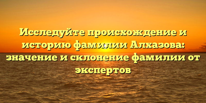 Исследуйте происхождение и историю фамилии Алхазова: значение и склонение фамилии от экспертов