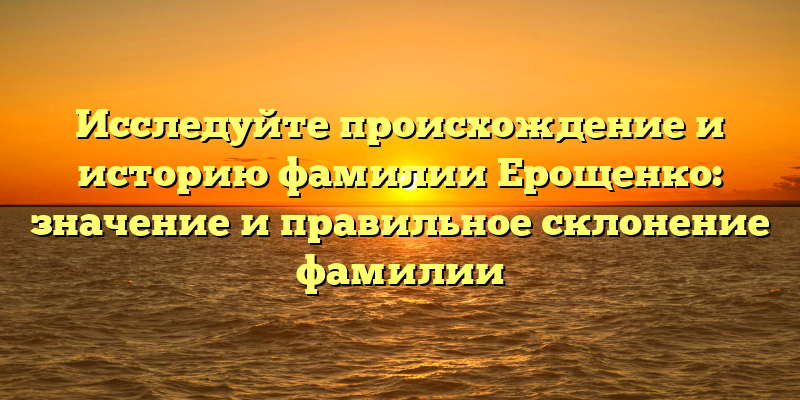 Исследуйте происхождение и историю фамилии Ерощенко: значение и правильное склонение фамилии