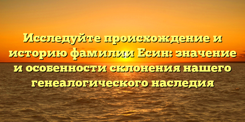 Исследуйте происхождение и историю фамилии Есин: значение и особенности склонения нашего генеалогического наследия