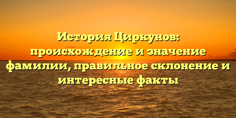 История Циркунов: происхождение и значение фамилии, правильное склонение и интересные факты