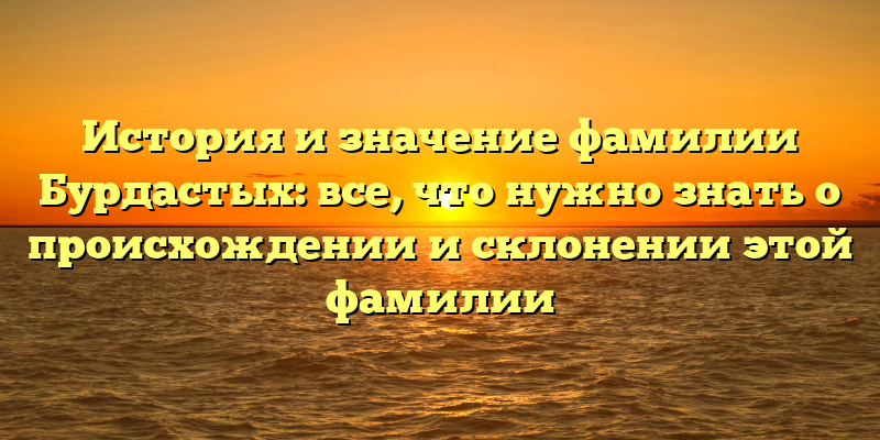 История и значение фамилии Бурдастых: все, что нужно знать о происхождении и склонении этой фамилии