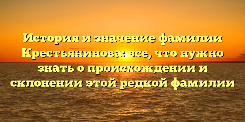 История и значение фамилии Крестьянинова: все, что нужно знать о происхождении и склонении этой редкой фамилии
