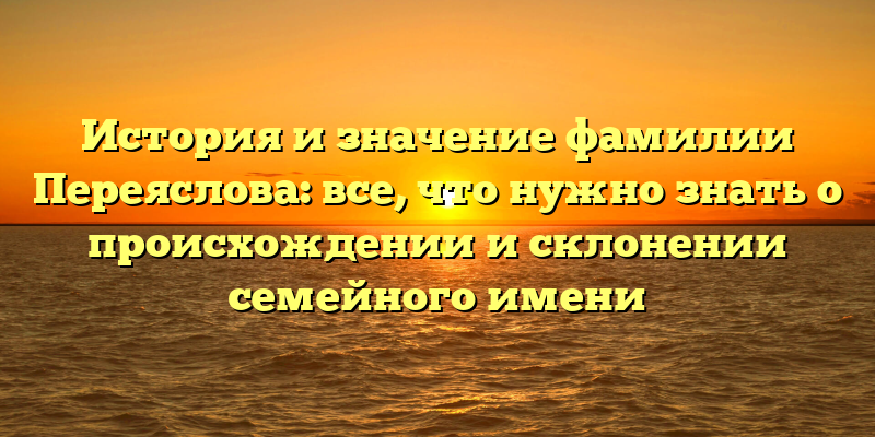 История и значение фамилии Переяслова: все, что нужно знать о происхождении и склонении семейного имени