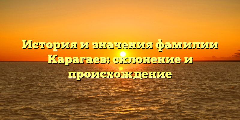 История и значения фамилии Карагаев: склонение и происхождение