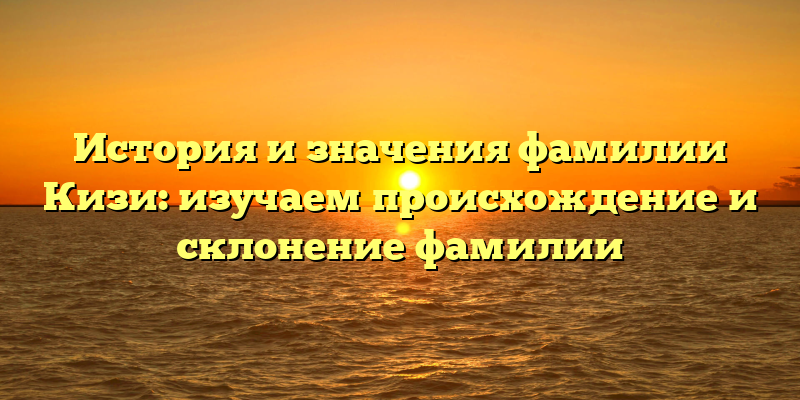 История и значения фамилии Кизи: изучаем происхождение и склонение фамилии