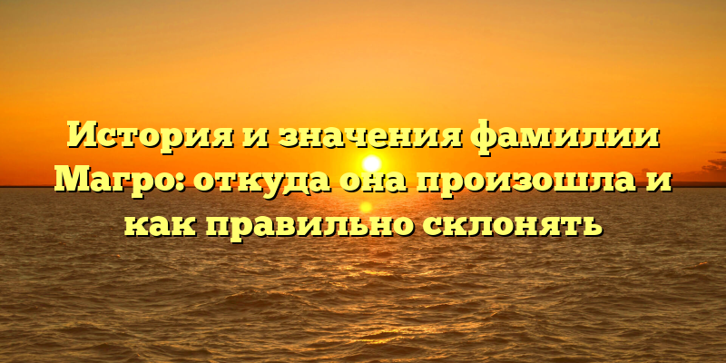 История и значения фамилии Магро: откуда она произошла и как правильно склонять