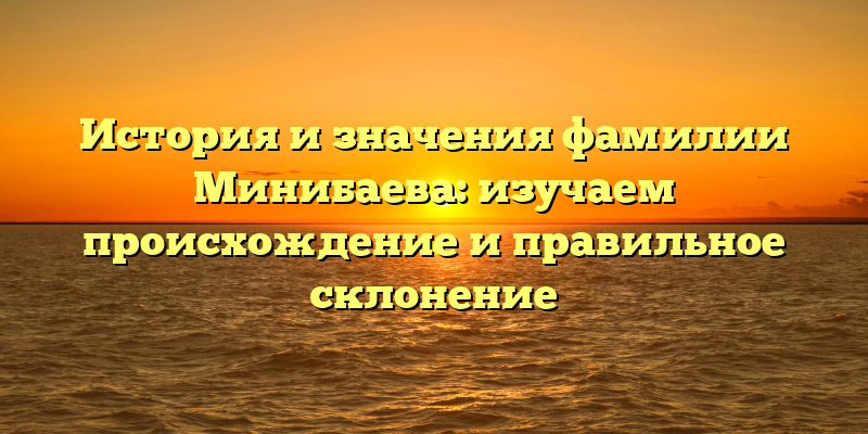 История и значения фамилии Минибаева: изучаем происхождение и правильное склонение
