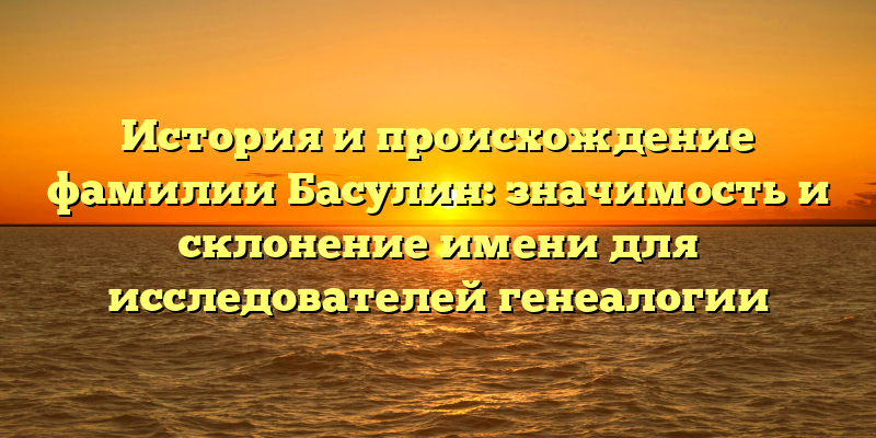 История и происхождение фамилии Басулин: значимость и склонение имени для исследователей генеалогии