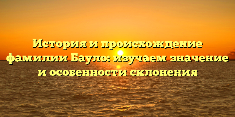 История и происхождение фамилии Бауло: изучаем значение и особенности склонения