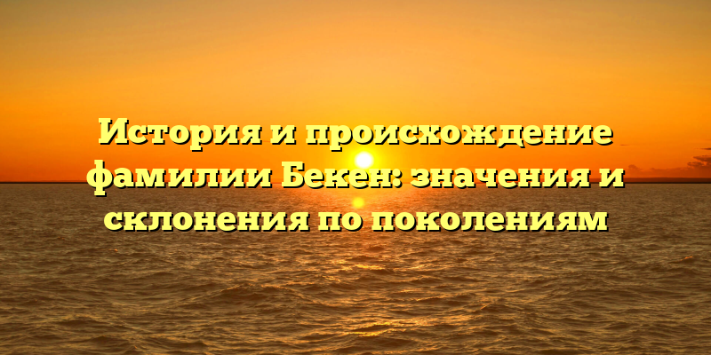 История и происхождение фамилии Бекен: значения и склонения по поколениям