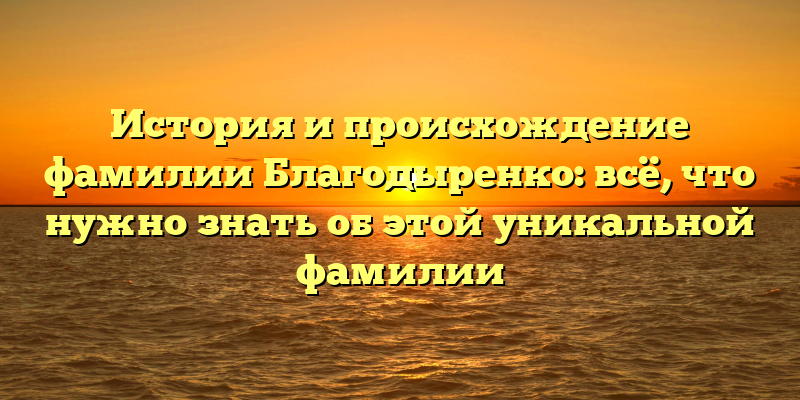 История и происхождение фамилии Благодыренко: всё, что нужно знать об этой уникальной фамилии