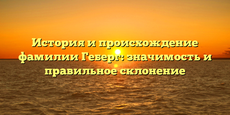 История и происхождение фамилии Геберг: значимость и правильное склонение