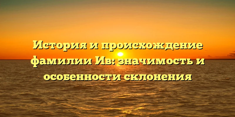 История и происхождение фамилии Ив: значимость и особенности склонения
