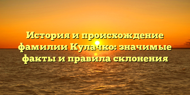 История и происхождение фамилии Кулачко: значимые факты и правила склонения
