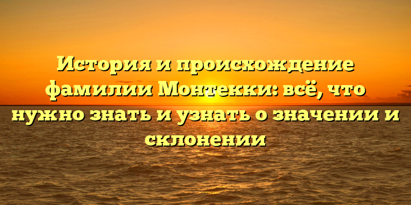 История и происхождение фамилии Монтекки: всё, что нужно знать и узнать о значении и склонении