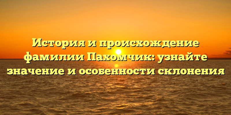 История и происхождение фамилии Пахомчик: узнайте значение и особенности склонения