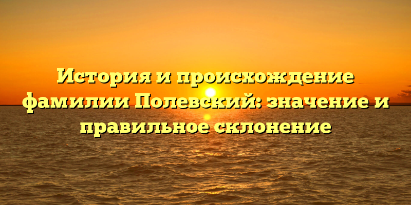 История и происхождение фамилии Полевский: значение и правильное склонение