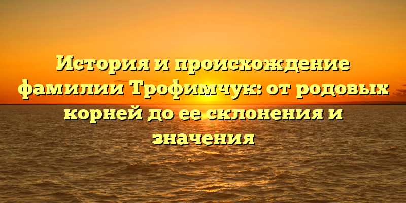 История и происхождение фамилии Трофимчук: от родовых корней до ее склонения и значения