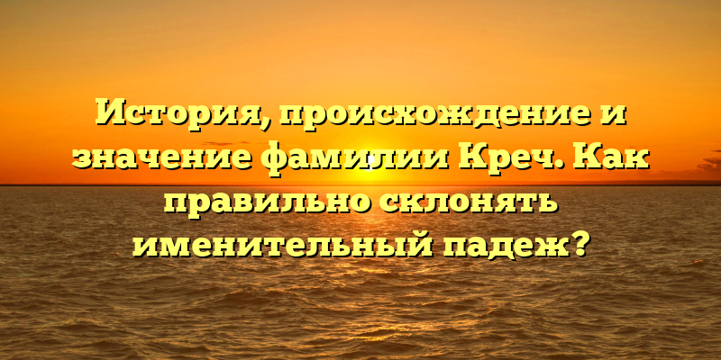 История, происхождение и значение фамилии Креч. Как правильно склонять именительный падеж?