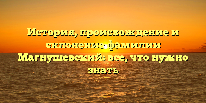 История, происхождение и склонение фамилии Магнушевский: все, что нужно знать