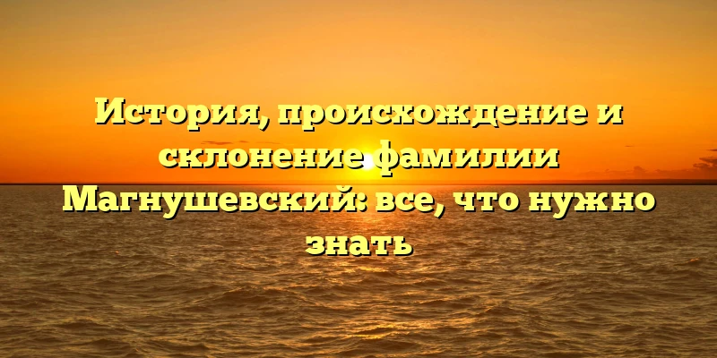 История, происхождение и склонение фамилии Магнушевский: все, что нужно знать