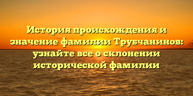 История происхождения и значение фамилии Трубчанинов: узнайте все о склонении исторической фамилии