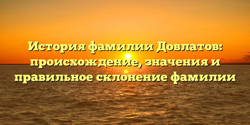 История фамилии Довлатов: происхождение, значения и правильное склонение фамилии