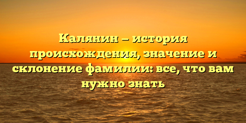Калянин — история происхождения, значение и склонение фамилии: все, что вам нужно знать