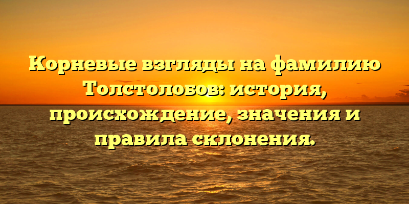 Корневые взгляды на фамилию Толстолобов: история, происхождение, значения и правила склонения.