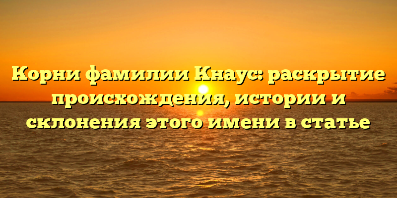 Корни фамилии Кнаус: раскрытие происхождения, истории и склонения этого имени в статье