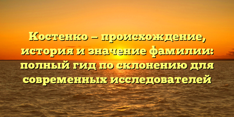 Костенко — происхождение, история и значение фамилии: полный гид по склонению для современных исследователей