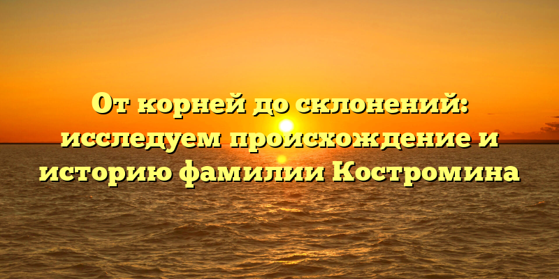 От корней до склонений: исследуем происхождение и историю фамилии Костромина