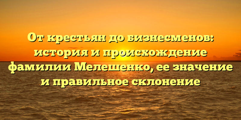 От крестьян до бизнесменов: история и происхождение фамилии Мелешенко, ее значение и правильное склонение
