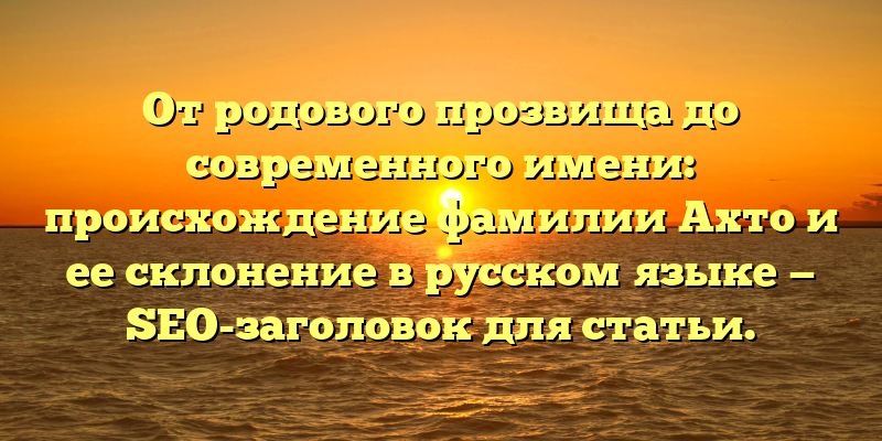 От родового прозвища до современного имени: происхождение фамилии Ахто и ее склонение в русском языке — SEO-заголовок для статьи.