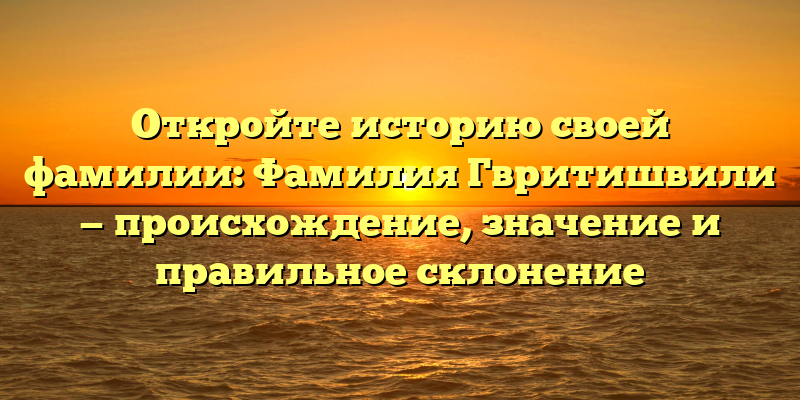 Откройте историю своей фамилии: Фамилия Гвритишвили — происхождение, значение и правильное склонение