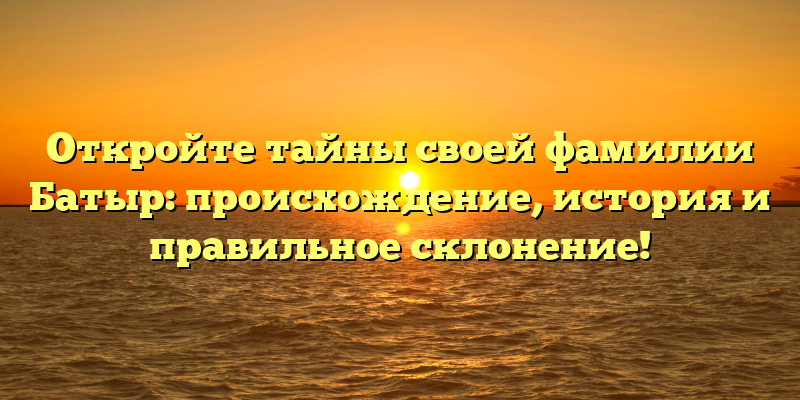 Откройте тайны своей фамилии Батыр: происхождение, история и правильное склонение!