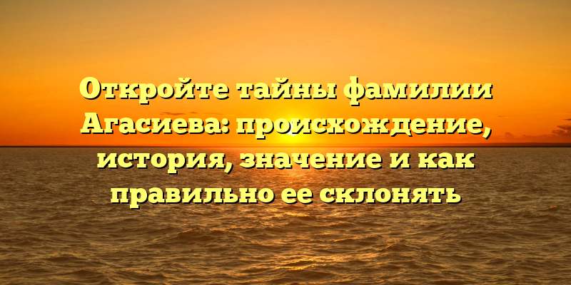 Откройте тайны фамилии Агасиева: происхождение, история, значение и как правильно ее склонять