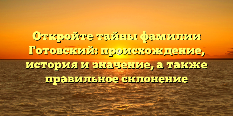 Откройте тайны фамилии Готовский: происхождение, история и значение, а также правильное склонение