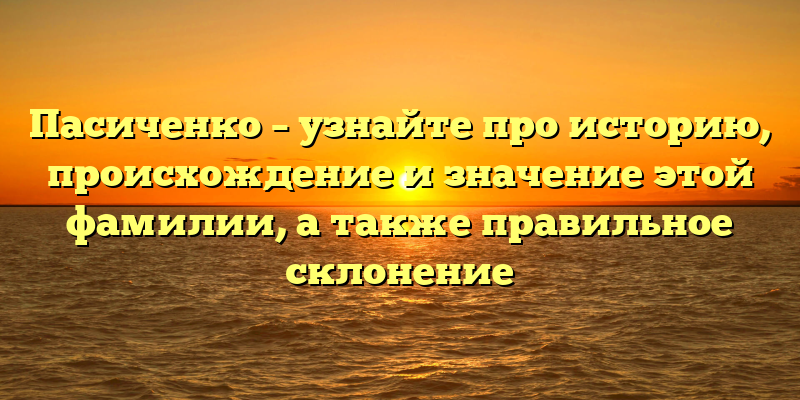 Пасиченко – узнайте про историю, происхождение и значение этой фамилии, а также правильное склонение