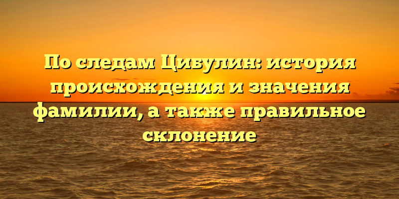 По следам Цибулин: история происхождения и значения фамилии, а также правильное склонение